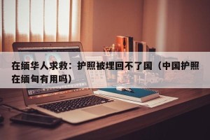 在缅华人求救：护照被埋回不了国（中国护照在缅甸有用吗）