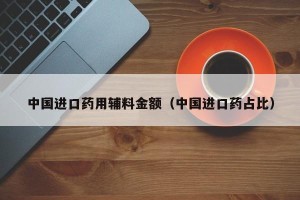 中国进口药用辅料金额（中国进口药占比）