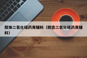 胶体二氧化硅药用辅料（胶态二氧化硅药用辅料）