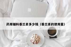 药用辅料香兰素多少钱（香兰素的使用量）