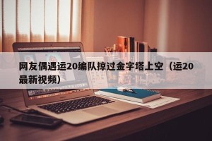 网友偶遇运20编队掠过金字塔上空（运20最新视频）