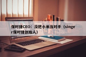 保时捷CEO：没把小米当对手（singer保时捷创始人）