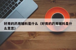 好用的药用辅料是什么（好用的药用辅料是什么意思）