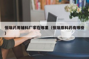 恒瑞药用辅料厂家在哪里（恒瑞原料药有哪些）