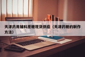 天津药用辅料蔗糖现货供应（天津药糖的制作方法）
